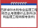 巴彦淖尔水利专业监理工程师怎么考需要什么条件(水利监理工程师报考条件)