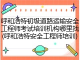 呼和浩特初级道路运输安全工程师考试培训机构哪里找(呼和浩特安全工程师培训)