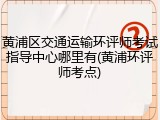 黄浦区交通运输环评师考试指导中心哪里有(黄浦环评师考点)