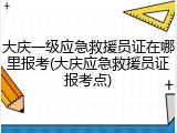 大庆一级应急救援员证在哪里报考(大庆应急救援员证报考点)