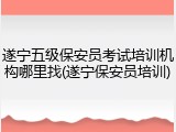 遂宁五级保安员考试培训机构哪里找(遂宁保安员培训)