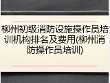 柳州初级消防设施操作员培训机构排名及费用(柳州消防操作员培训)