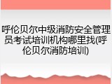 呼伦贝尔中级消防安全管理员考试培训机构哪里找(呼伦贝尔消防培训)