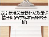 西宁标准员最新补贴政策详情分析(西宁标准员补贴分析)