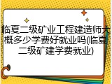 临夏二级矿业工程建造师大概多少学费好就业吗(临夏二级矿建学费就业)