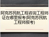 阿克苏民航工程咨询工程师证在哪里报考(阿克苏民航工程师报考)