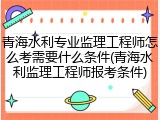 青海水利专业监理工程师怎么考需要什么条件(青海水利监理工程师报考条件)