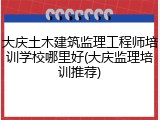 大庆土木建筑监理工程师培训学校哪里好(大庆监理培训推荐)