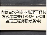 内蒙古水利专业监理工程师怎么考需要什么条件(水利监理工程师报考条件)