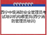 西宁中级消防安全管理员考试培训机构哪里找(西宁消防管理员培训)
