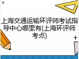 上海交通运输环评师考试指导中心哪里有(上海环评师考点)
