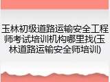 玉林初级道路运输安全工程师考试培训机构哪里找(玉林道路运输安全师培训)