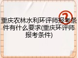 重庆农林水利环评师报考条件有什么要求(重庆环评师报考条件)