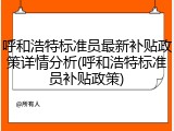 呼和浩特标准员最新补贴政策详情分析(呼和浩特标准员补贴政策)