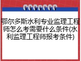 鄂尔多斯水利专业监理工程师怎么考需要什么条件(水利监理工程师报考条件)