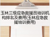 玉林三级应急救援员培训机构排名及费用(玉林应急救援培训费用)