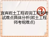 宜宾岩土工程咨询工程师考试难点具体分析(岩土工程师考纲难点)