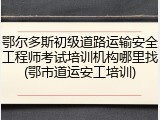 鄂尔多斯初级道路运输安全工程师考试培训机构哪里找(鄂市道运安工培训)