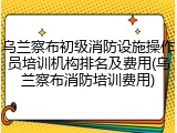乌兰察布初级消防设施操作员培训机构排名及费用(乌兰察布消防培训费用)