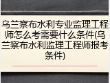乌兰察布水利专业监理工程师怎么考需要什么条件(乌兰察布水利监理工程师报考条件)