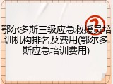 鄂尔多斯三级应急救援员培训机构排名及费用(鄂尔多斯应急培训费用)