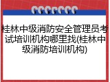 桂林中级消防安全管理员考试培训机构哪里找(桂林中级消防培训机构)