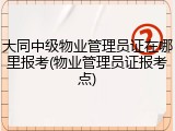 大同中级物业管理员证在哪里报考(物业管理员证报考点)
