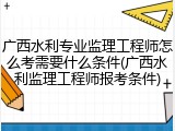 广西水利专业监理工程师怎么考需要什么条件(广西水利监理工程师报考条件)