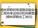 锡林郭勒初级道路运输安全工程师考试培训机构哪里找(锡林郭勒安工培训)