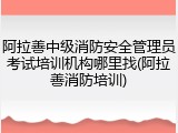 阿拉善中级消防安全管理员考试培训机构哪里找(阿拉善消防培训)
