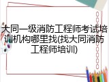 大同一级消防工程师考试培训机构哪里找(找大同消防工程师培训)