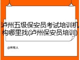 泸州五级保安员考试培训机构哪里找(泸州保安员培训)