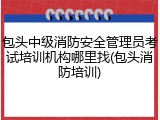包头中级消防安全管理员考试培训机构哪里找(包头消防培训)