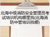 北海中级消防安全管理员考试培训机构哪里找(北海消防中管培训找哪)