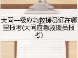 大同一级应急救援员证在哪里报考(大同应急救援员报考)