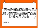 广西初级消防设施操作员培训机构排名及费用(广西消防操作员培训)