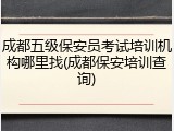成都五级保安员考试培训机构哪里找(成都保安培训查询)