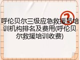 呼伦贝尔三级应急救援员培训机构排名及费用(呼伦贝尔救援培训收费)