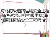 海北初级道路运输安全工程师考试培训机构哪里找(海北道路运输安全工程师培训)