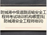 防城港中级道路运输安全工程师考试培训机构哪里找(防城港安全工程师培训)