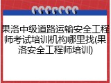 果洛中级道路运输安全工程师考试培训机构哪里找(果洛安全工程师培训)