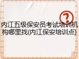 内江五级保安员考试培训机构哪里找(内江保安培训点)