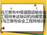 乌兰察布中级道路运输安全工程师考试培训机构哪里找(乌兰察布安全工程师培训)