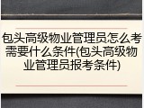 包头高级物业管理员怎么考需要什么条件(包头高级物业管理员报考条件)