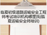 临夏初级道路运输安全工程师考试培训机构哪里找(临夏运输安全师培训)