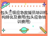包头三级应急救援员培训机构排名及费用(包头应急培训费用)