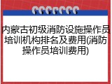 内蒙古初级消防设施操作员培训机构排名及费用(消防操作员培训费用)