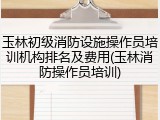 玉林初级消防设施操作员培训机构排名及费用(玉林消防操作员培训)