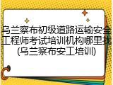 乌兰察布初级道路运输安全工程师考试培训机构哪里找(乌兰察布安工培训)