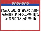 鄂尔多斯初级消防设施操作员培训机构排名及费用(鄂尔多斯消防培训费用)